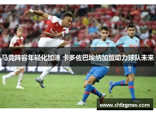 马竞阵容年轻化加速 卡多佐巴埃纳加盟助力球队未来