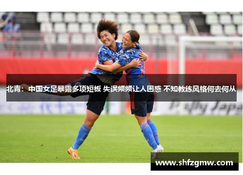 北青：中国女足暴露多项短板 失误频频让人困惑 不知教练风格何去何从